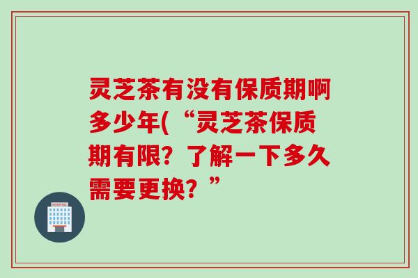 灵芝茶有没有保质期啊多少年(“灵芝茶保质期有限？了解一下多久需要更换？”