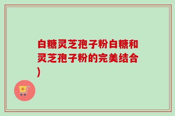 白糖灵芝孢子粉白糖和灵芝孢子粉的完美结合)