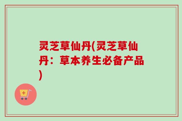 灵芝草仙丹(灵芝草仙丹：草本养生必备产品)