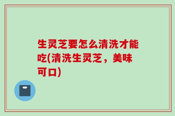生灵芝要怎么清洗才能吃(清洗生灵芝,美味可口) 生灵芝要怎么清洗才能吃(清洗生灵芝,美味可口)