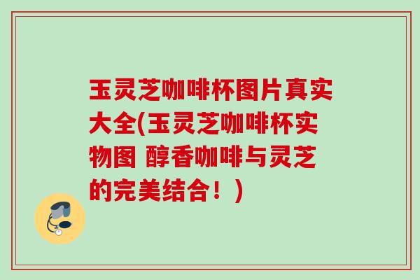 玉灵芝咖啡杯图片真实大全(玉灵芝咖啡杯实物图 醇香咖啡与灵芝的完美结合！)