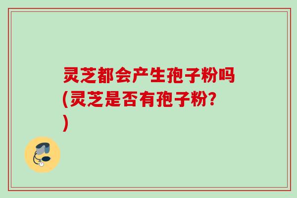 灵芝都会产生孢子粉吗(灵芝是否有孢子粉?) 灵芝都会产生孢子粉吗(灵芝是否有孢子粉?)