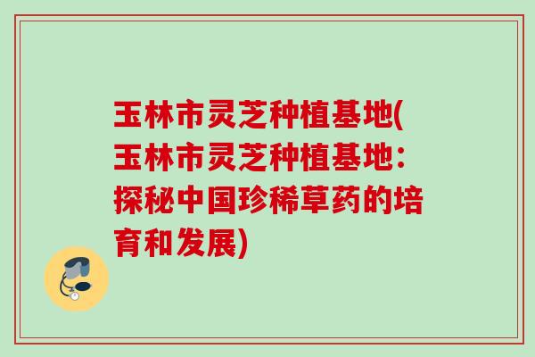玉林市灵芝种植基地(玉林市灵芝种植基地:探秘中国珍稀草药的培育和发展) 玉林市灵芝种植基地(玉林市灵芝种植基地:探秘中国珍稀草药的培育和发展)