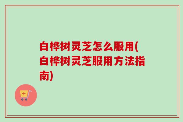 白桦树灵芝怎么服用(白桦树灵芝服用方法指南)