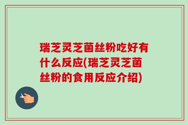 瑞芝灵芝菌丝粉吃好有什么反应(瑞芝灵芝菌丝粉的食用反应介绍)