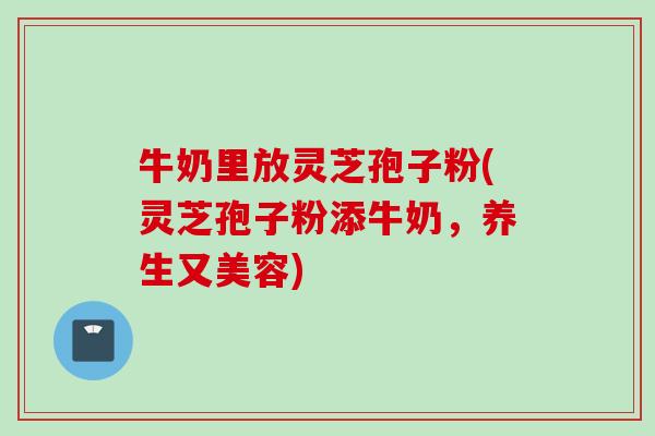牛奶里放灵芝孢子粉(灵芝孢子粉添牛奶，养生又美容)