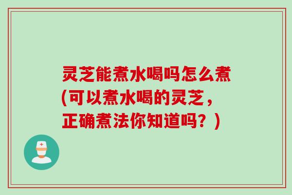灵芝能煮水喝吗怎么煮(可以煮水喝的灵芝，正确煮法你知道吗？)