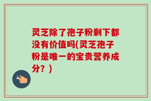 灵芝除了孢子粉剩下都没有价值吗(灵芝孢子粉是的宝贵营养成分?) 灵芝除了孢子粉剩下都没有价值吗(灵芝孢子粉是的宝贵营养成分?)