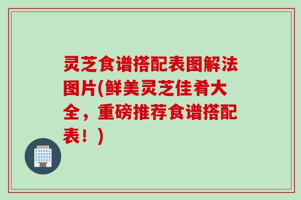 灵芝食谱搭配表图解法图片(鲜美灵芝佳肴大全，重磅推荐食谱搭配表！)