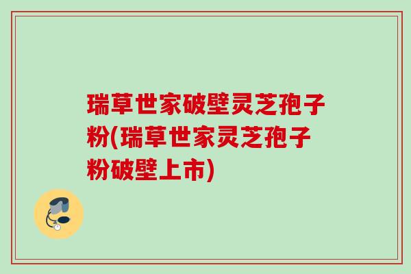 瑞草世家破壁灵芝孢子粉(瑞草世家灵芝孢子粉破壁上市)
