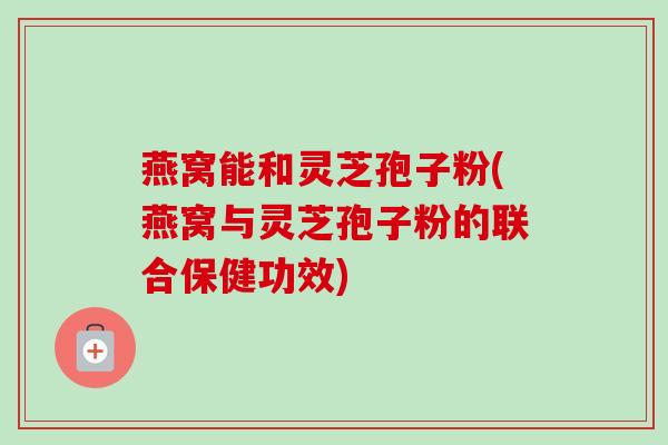 燕窝能和灵芝孢子粉(燕窝与灵芝孢子粉的联合保健功效)