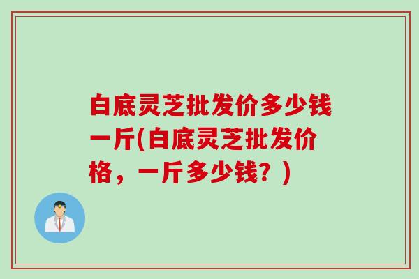 白底灵芝批发价多少钱一斤(白底灵芝批发价格，一斤多少钱？)