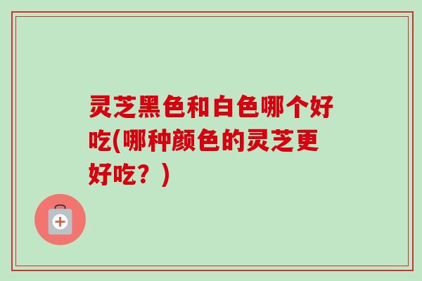 灵芝黑色和白色哪个好吃(哪种颜色的灵芝更好吃？)