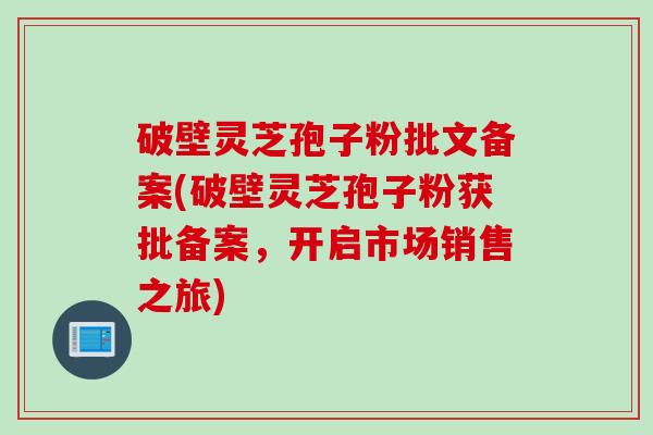 破壁灵芝孢子粉批文备案(破壁灵芝孢子粉获批备案，开启市场销售之旅)