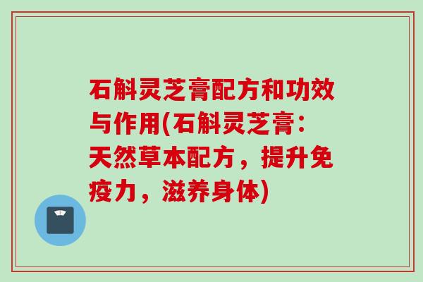 石斛灵芝膏配方和功效与作用(石斛灵芝膏：天然草本配方，提升免疫力，滋养身体)