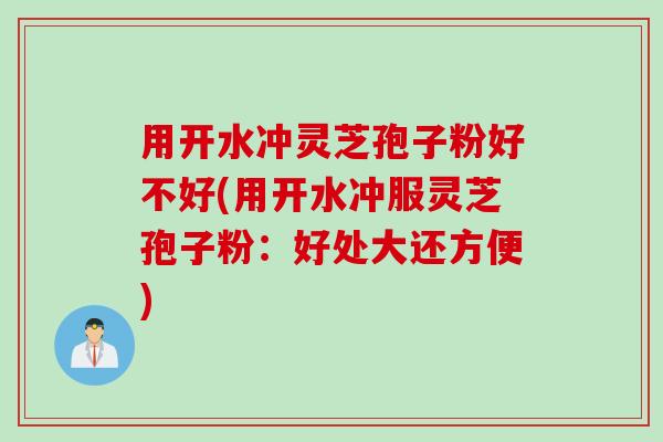 用开水冲灵芝孢子粉好不好(用开水冲服灵芝孢子粉：好处大还方便)