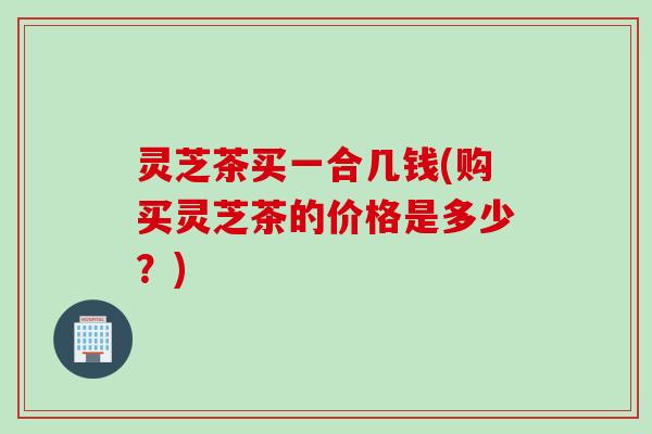 灵芝茶买一合几钱(购买灵芝茶的价格是多少？)