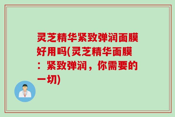 灵芝精华紧致弹润面膜好用吗(灵芝精华面膜：紧致弹润，你需要的一切)