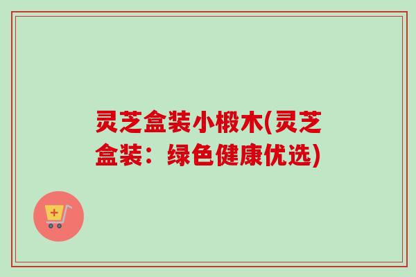 灵芝盒装小椴木(灵芝盒装：绿色健康优选)