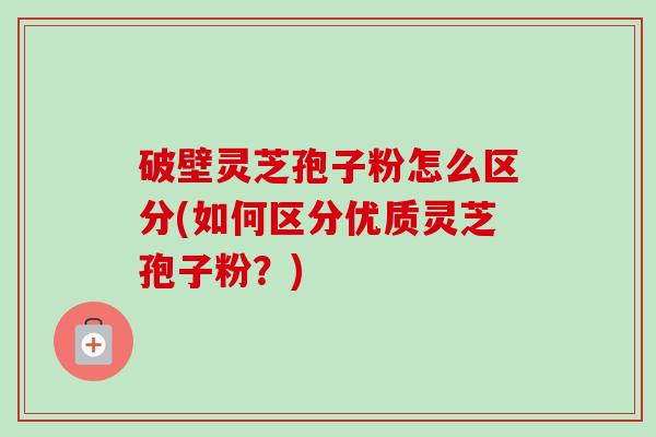 破壁灵芝孢子粉怎么区分(如何区分优质灵芝孢子粉？)
