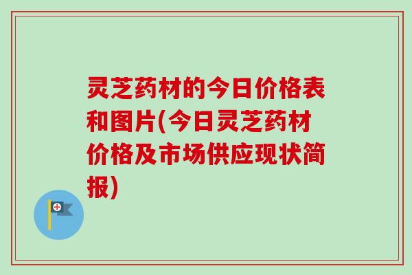 灵芝药材的今日价格表和图片(今日灵芝药材价格及市场供应现状简报)
