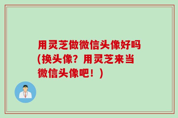 用灵芝做微信头像好吗(换头像?用灵芝来当微信头像吧!) 用灵芝做微信头像好吗(换头像?用灵芝来当微信头像吧!)