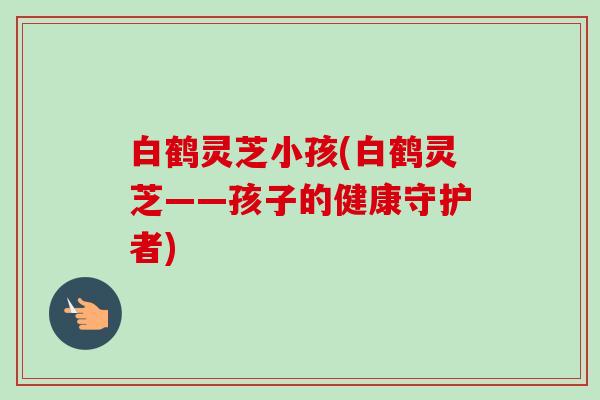 白鹤灵芝小孩(白鹤灵芝——孩子的健康守护者)