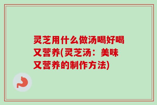 灵芝用什么做汤喝好喝又营养(灵芝汤：美味又营养的制作方法)