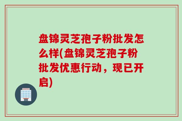 盘锦灵芝孢子粉批发怎么样(盘锦灵芝孢子粉批发优惠行动,现已开启) 盘锦灵芝孢子粉批发怎么样(盘锦灵芝孢子粉批发优惠行动,现已开启)