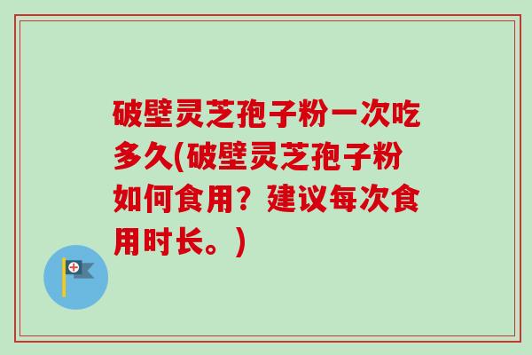 破壁灵芝孢子粉一次吃多久(破壁灵芝孢子粉如何食用？建议每次食用时长。)