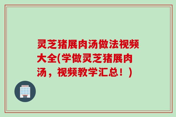灵芝猪展肉汤做法视频大全(学做灵芝猪展肉汤，视频教学汇总！)