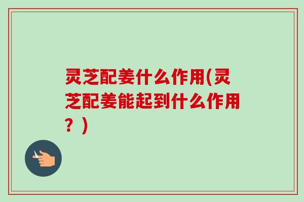 灵芝配姜什么作用(灵芝配姜能起到什么作用？)