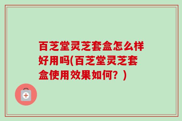 百芝堂灵芝套盒怎么样好用吗(百芝堂灵芝套盒使用效果如何？)