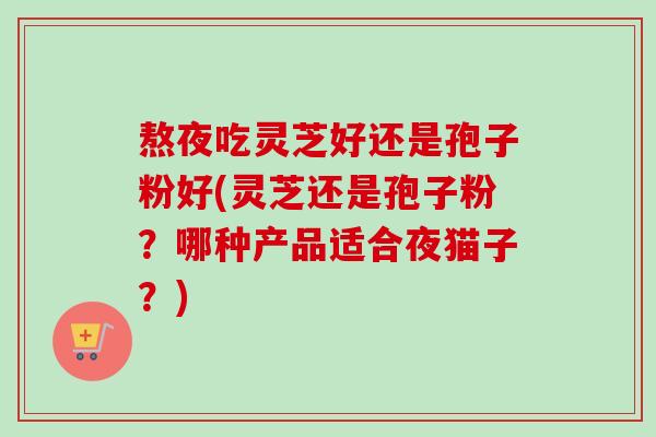 熬夜吃灵芝好还是孢子粉好(灵芝还是孢子粉？哪种产品适合夜猫子？)