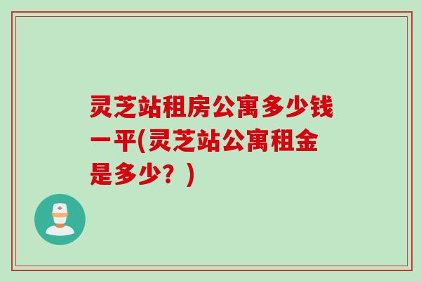 灵芝站租房公寓多少钱一平(灵芝站公寓租金是多少？)