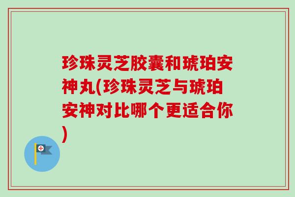 珍珠灵芝胶囊和琥珀安神丸(珍珠灵芝与琥珀安神对比哪个更适合你)