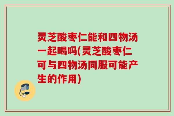 灵芝酸枣仁能和四物汤一起喝吗(灵芝酸枣仁可与四物汤同服可能产生的作用)