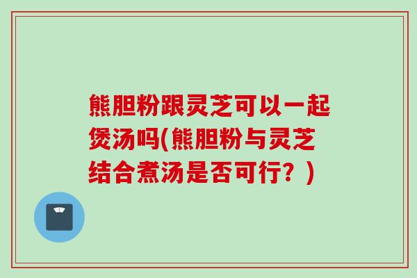 熊胆粉跟灵芝可以一起煲汤吗(熊胆粉与灵芝结合煮汤是否可行？)