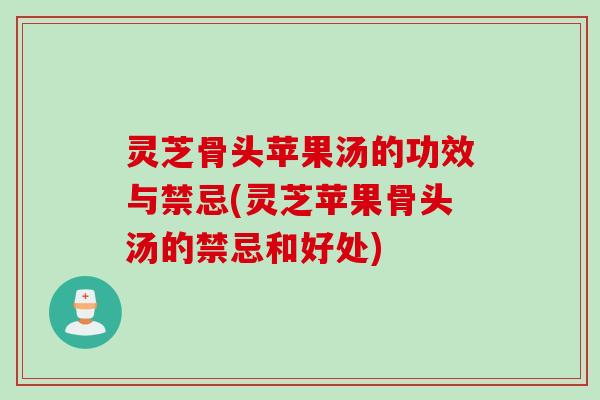 灵芝骨头苹果汤的功效与禁忌(灵芝苹果骨头汤的禁忌和好处)