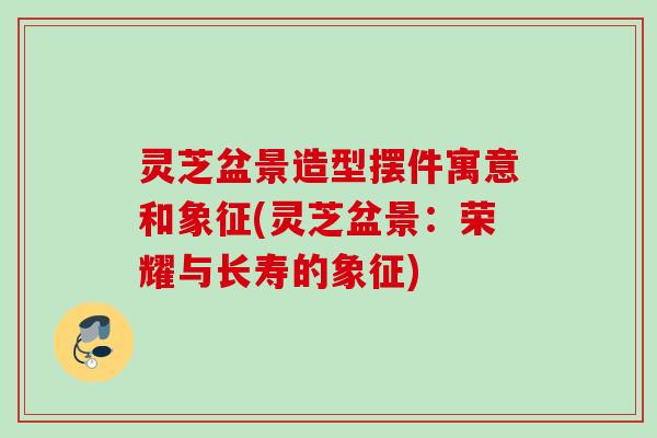 灵芝盆景造型摆件寓意和象征(灵芝盆景：荣耀与长寿的象征)