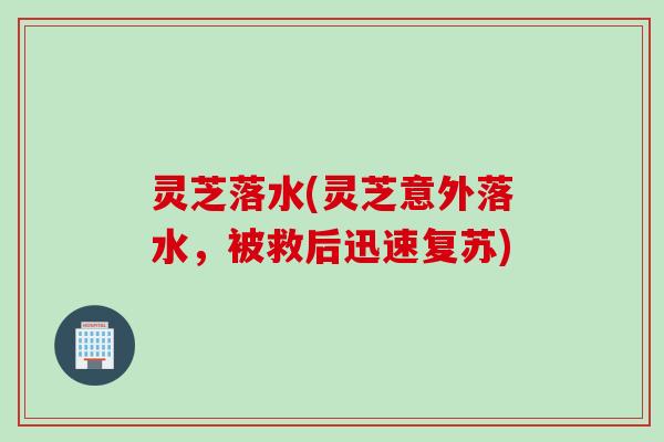 灵芝落水(灵芝意外落水,被救后迅速复苏) 灵芝落水(灵芝意外落水,被救后迅速复苏)