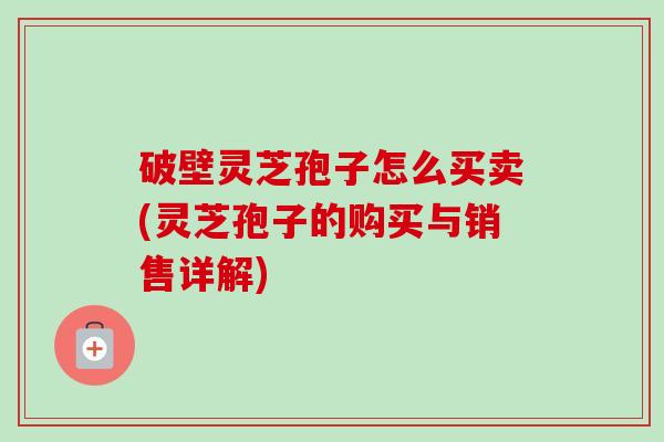 破壁灵芝孢子怎么买卖(灵芝孢子的购买与销售详解) 破壁灵芝孢子怎么买卖(灵芝孢子的购买与销售详解)