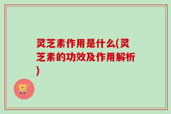 灵芝素作用是什么(灵芝素的功效及作用解析)