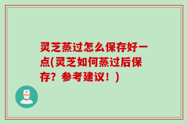 灵芝蒸过怎么保存好一点(灵芝如何蒸过后保存？参考建议！)