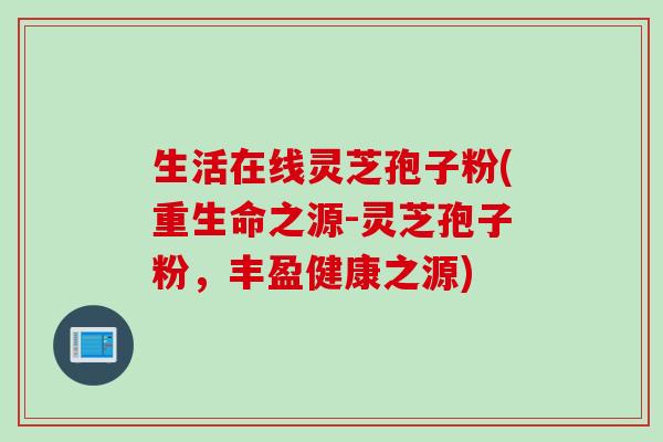 生活在线灵芝孢子粉(重生命之源-灵芝孢子粉，丰盈健康之源)