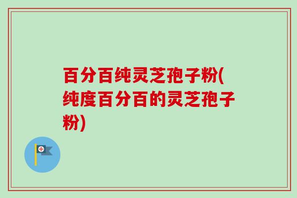 百分百纯灵芝孢子粉(纯度百分百的灵芝孢子粉) 百分百纯灵芝孢子粉(纯度百分百的灵芝孢子粉)