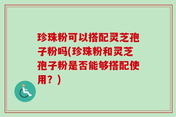 珍珠粉可以搭配灵芝孢子粉吗(珍珠粉和灵芝孢子粉是否能够搭配使用？)