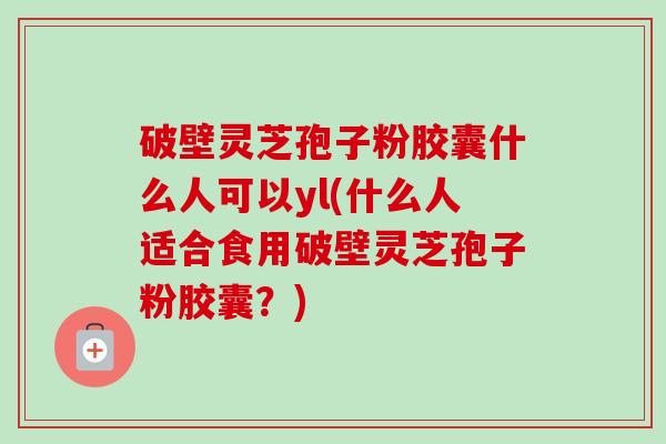 破壁灵芝孢子粉胶囊什么人可以yl(什么人适合食用破壁灵芝孢子粉胶囊？)