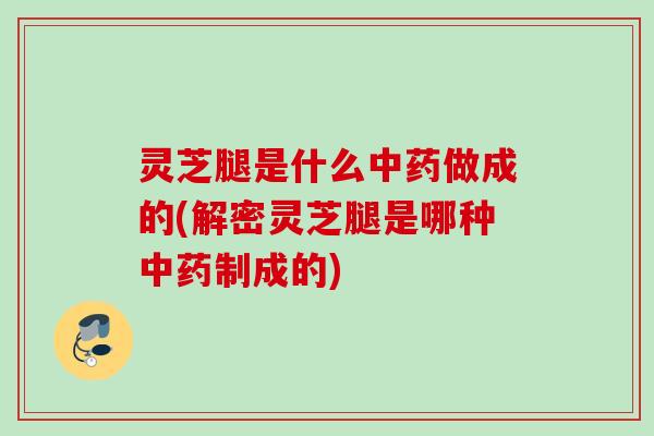 灵芝腿是什么中药做成的(解密灵芝腿是哪种中药制成的)