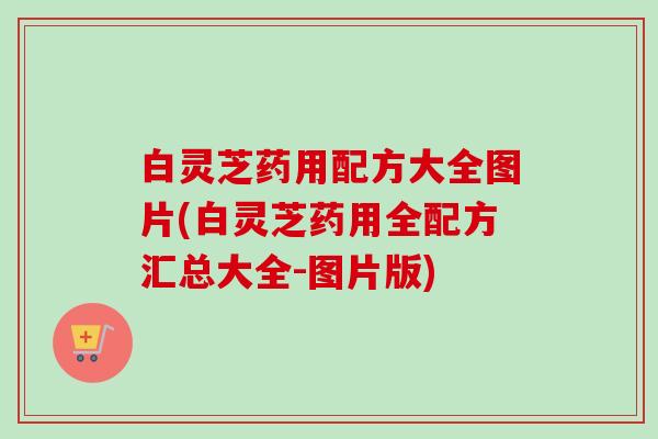 白灵芝药用配方大全图片(白灵芝药用全配方汇总大全-图片版)